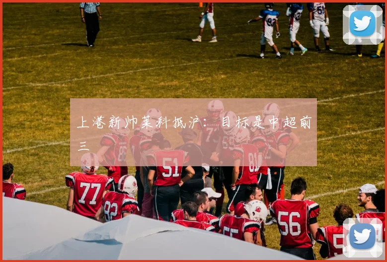 上港新帅莱科抵沪：目标是中超前三