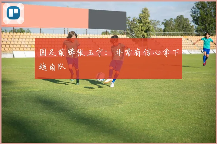 国足前锋张玉宁：非常有信心拿下越南队