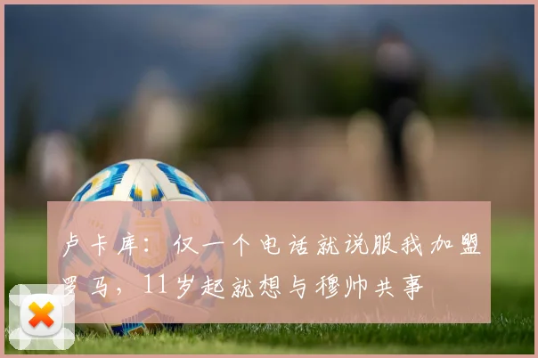 卢卡库：仅一个电话就说服我加盟罗马，11岁起就想与穆帅共事