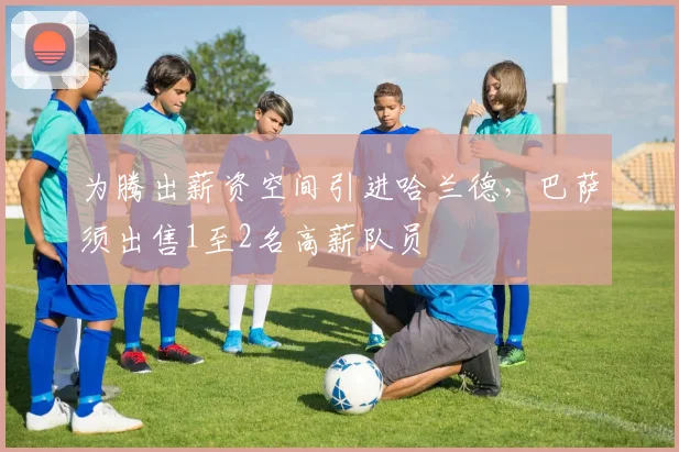 为腾出薪资空间引进哈兰德，巴萨须出售1至2名高薪队员