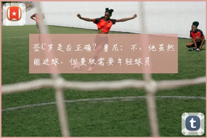 签C罗是否正确？鲁尼：不，他虽然能进球，但曼联需要年轻球员