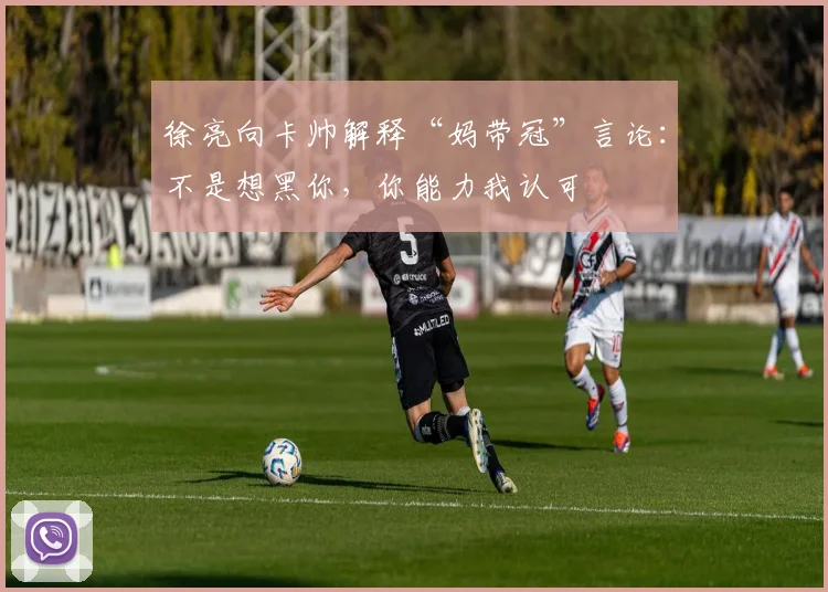 徐亮向卡帅解释“妈带冠”言论：不是想黑你，你能力我认可