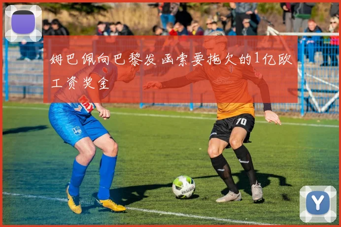 姆巴佩向巴黎发函索要拖欠的1亿欧工资奖金