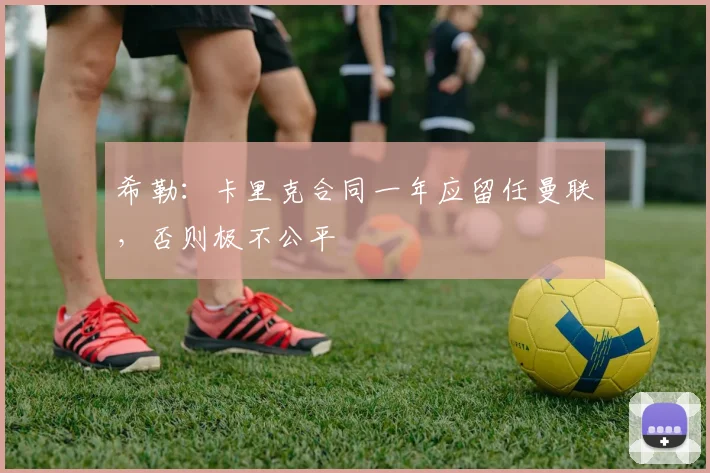 希勒：卡里克合同一年应留任曼联，否则极不公平