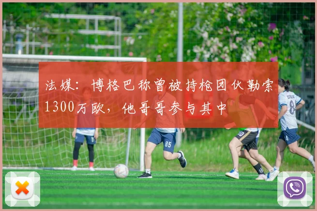 法媒：博格巴称曾被持枪团伙勒索1300万欧，他哥哥参与其中