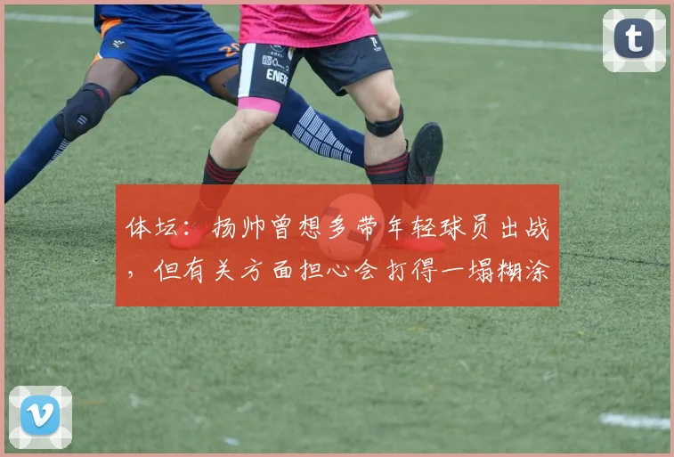 体坛：扬帅曾想多带年轻球员出战，但有关方面担心会打得一塌糊涂