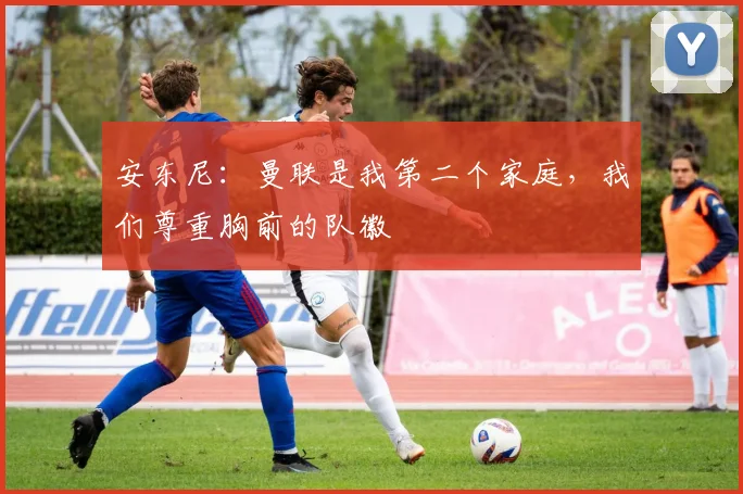 安东尼：曼联是我第二个家庭，我们尊重胸前的队徽