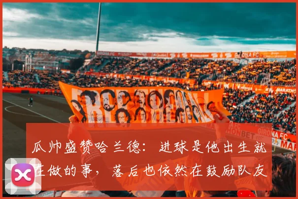 瓜帅盛赞哈兰德：进球是他出生就在做的事，落后也依然在鼓励队友
