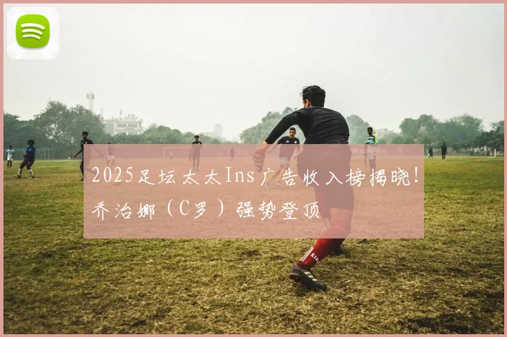 2025足坛太太Ins广告收入榜揭晓！乔治娜（C罗）强势登顶