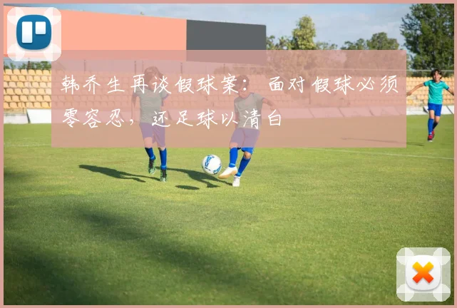 韩乔生再谈假球案：面对假球必须零容忍，还足球以清白