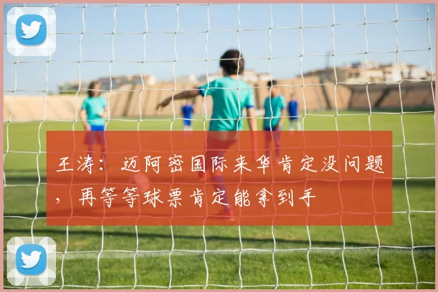 王涛：迈阿密国际来华肯定没问题，再等等球票肯定能拿到手