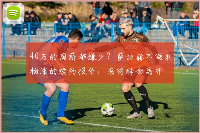40万的周薪都嫌少？萨拉赫不满利物浦的续约报价，或将转会离开
