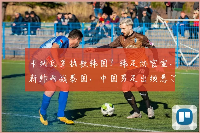 卡纳瓦罗执教韩国？韩足协官宣，新帅两战泰国，中国男足出线悬了