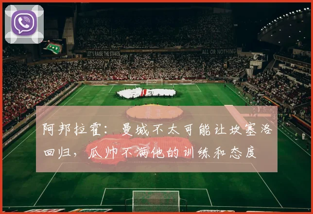 阿邦拉霍：曼城不太可能让坎塞洛回归，瓜帅不满他的训练和态度