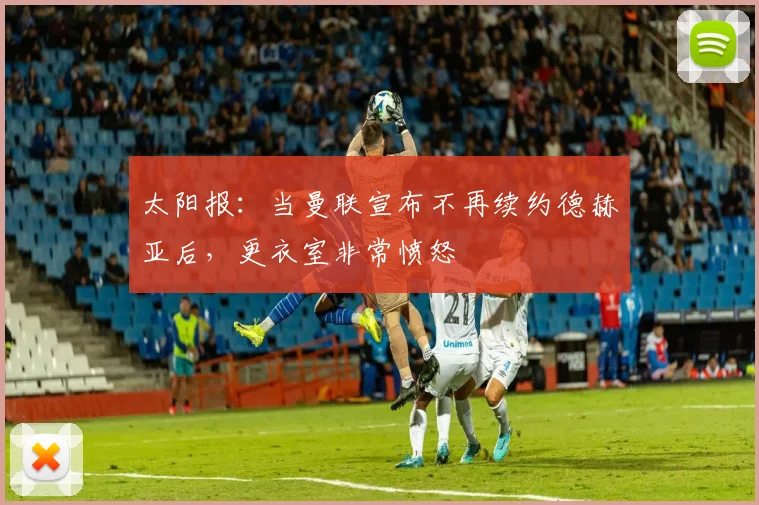 太阳报：当曼联宣布不再续约德赫亚后，更衣室非常愤怒