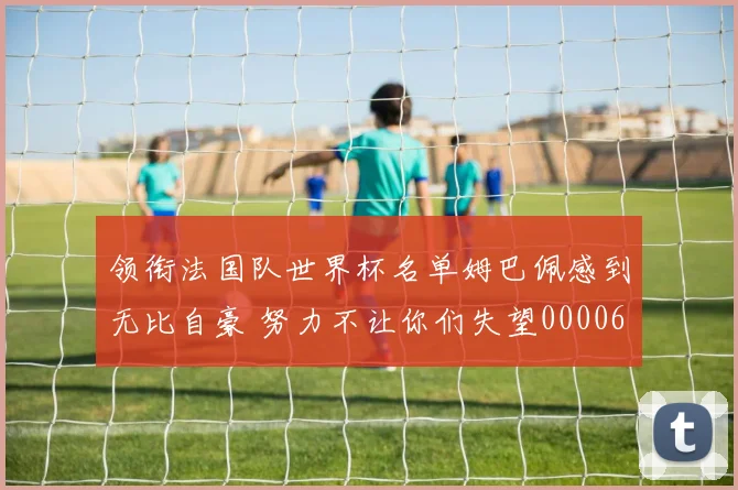 领衔法国队世界杯名单姆巴佩感到无比自豪 努力不让你们失望0000644