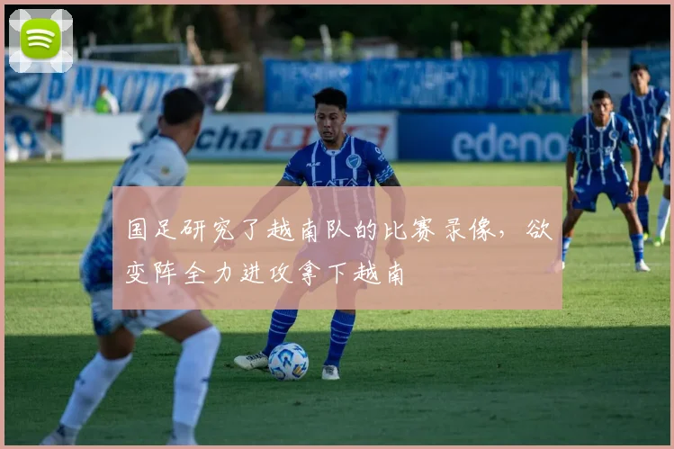 国足研究了越南队的比赛录像，欲变阵全力进攻拿下越南