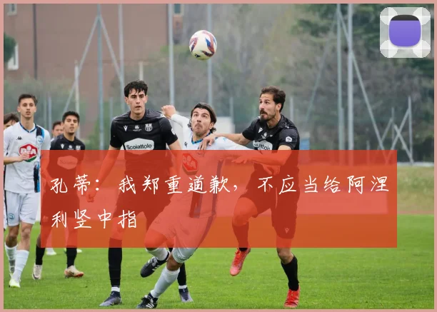 孔蒂：我郑重道歉，不应当给阿涅利竖中指