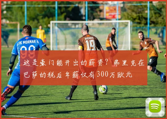 这是豪门能开出的薪资？弗里克在巴萨的税后年薪仅有300万欧元