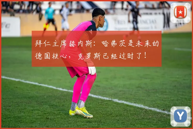 拜仁主席赫内斯：哈弗茨是未来的德国核心，克罗斯已经过时了！