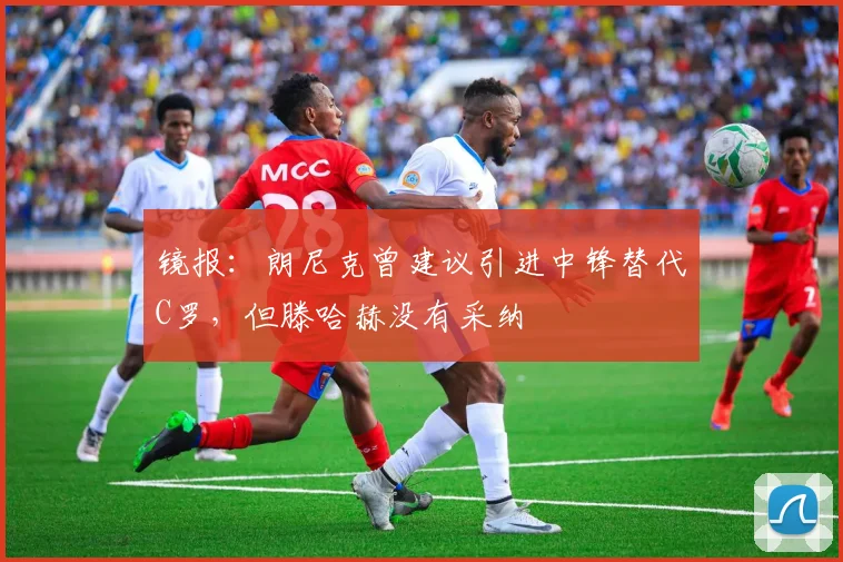 镜报：朗尼克曾建议引进中锋替代C罗，但滕哈赫没有采纳