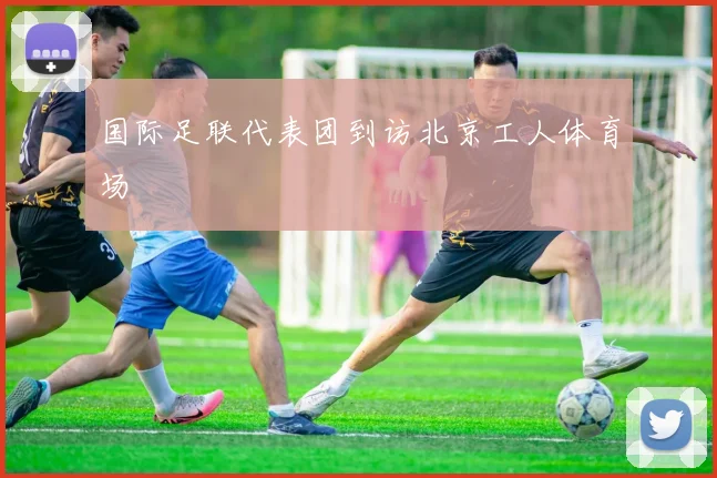 国际足联代表团到访北京工人体育场