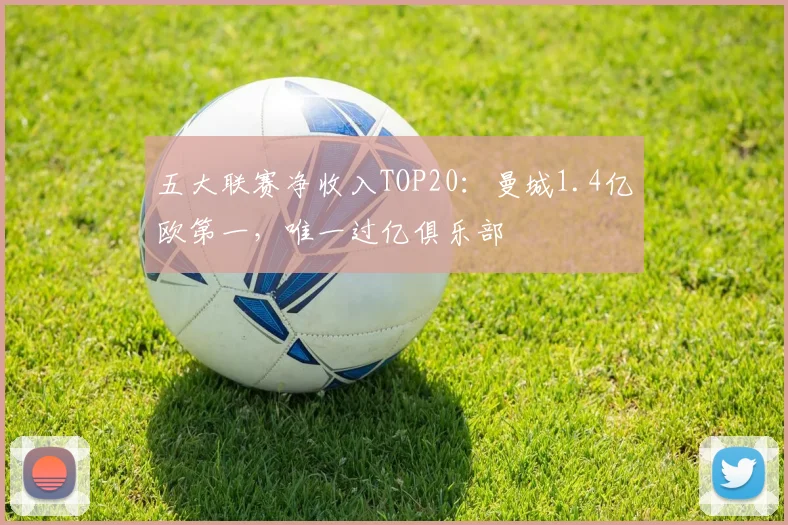 五大联赛净收入TOP20：曼城1.4亿欧第一，唯一过亿俱乐部