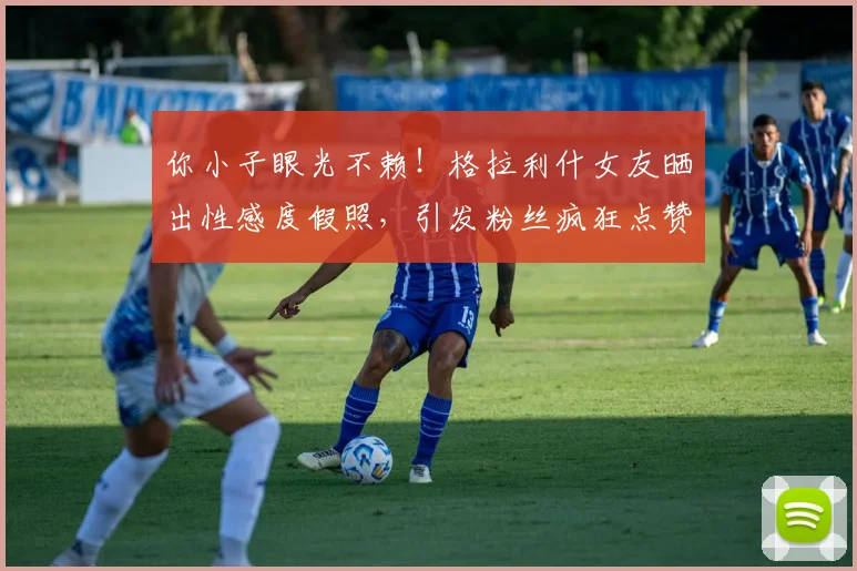 你小子眼光不赖！格拉利什女友晒出性感度假照，引发粉丝疯狂点赞