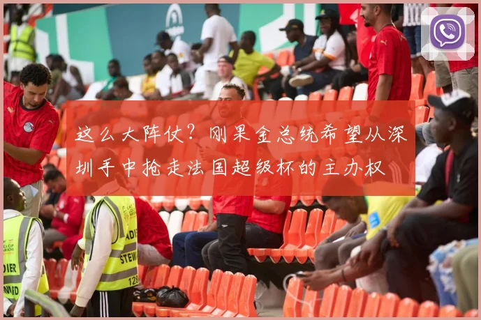 这么大阵仗？刚果金总统希望从深圳手中抢走法国超级杯的主办权